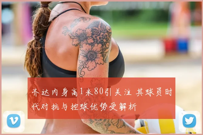 齐达内身高1米80引关注 其球员时代对抗与控球优势受解析