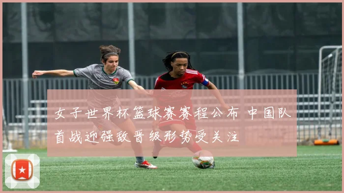 女子世界杯篮球赛赛程公布 中国队首战迎强敌晋级形势受关注
