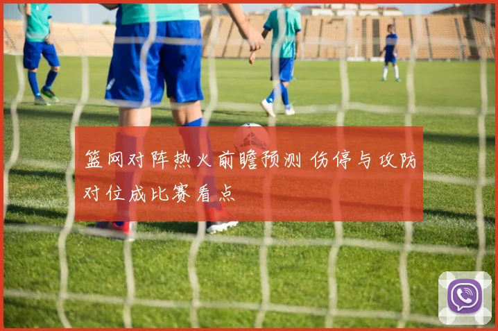 篮网对阵热火前瞻预测 伤停与攻防对位成比赛看点