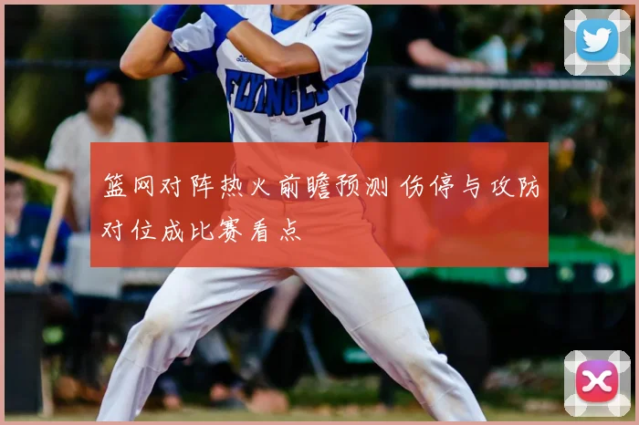 篮网对阵热火前瞻预测 伤停与攻防对位成比赛看点