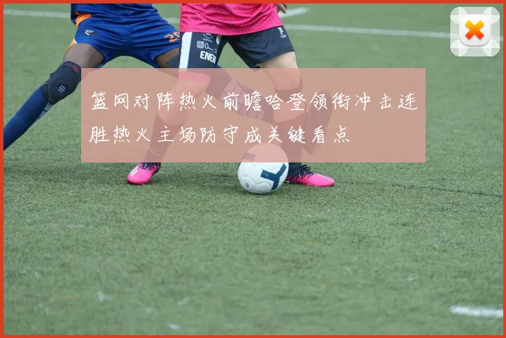 篮网对阵热火前瞻哈登领衔冲击连胜热火主场防守成关键看点