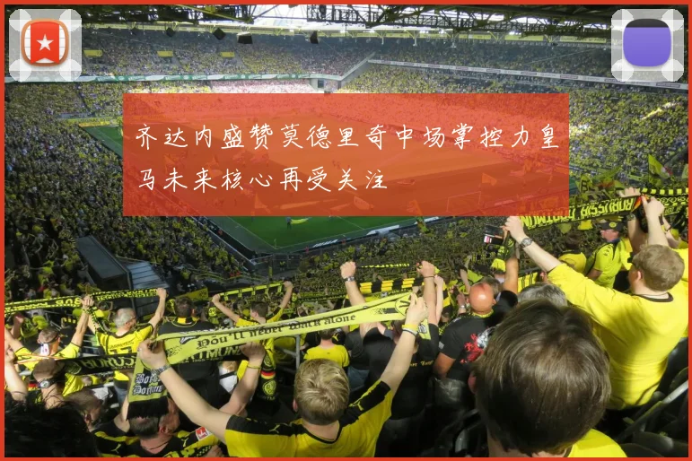 齐达内盛赞莫德里奇中场掌控力皇马未来核心再受关注