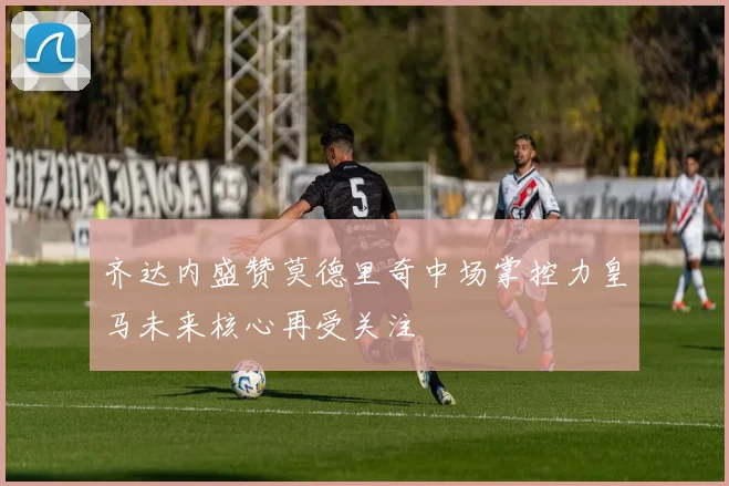 齐达内盛赞莫德里奇中场掌控力皇马未来核心再受关注