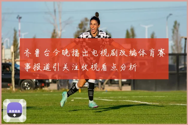 齐鲁台今晚播出电视剧改编体育赛事报道引关注收视看点分析