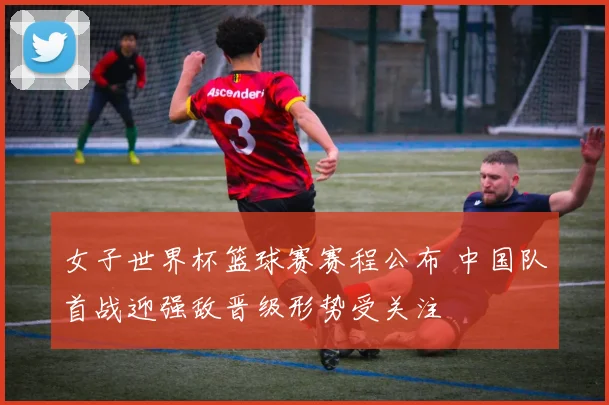 女子世界杯篮球赛赛程公布 中国队首战迎强敌晋级形势受关注