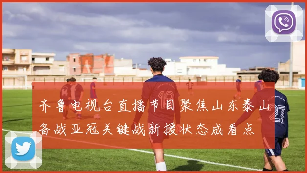 齐鲁电视台直播节目聚焦山东泰山备战亚冠关键战新援状态成看点