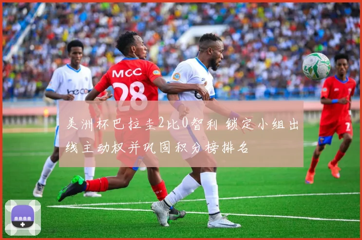 美洲杯巴拉圭2比0智利 锁定小组出线主动权并巩固积分榜排名