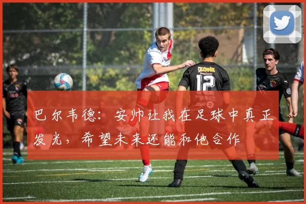 巴尔韦德:安帅让我在足球中真正发光,希望未来还能和他合作