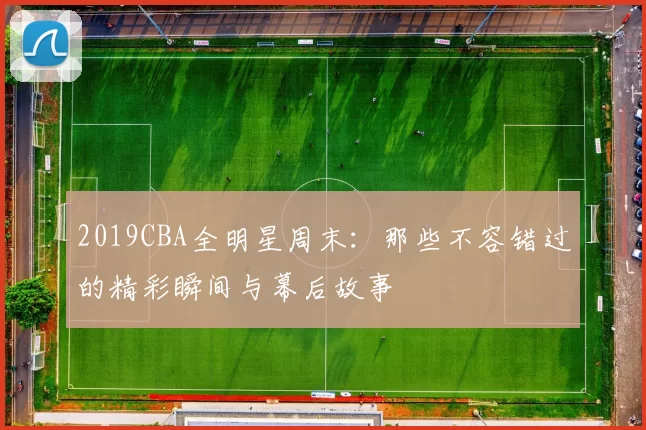 2019CBA全明星周末：那些不容错过的精彩瞬间与幕后故事