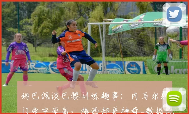 姆巴佩谈巴黎训练趣事:内马尔射门命中率高,梅西却更神奇_数据比对_守门员_队友