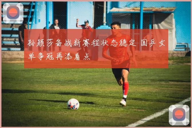 孙颖莎备战新赛程状态稳定 国乒女单争冠再添看点