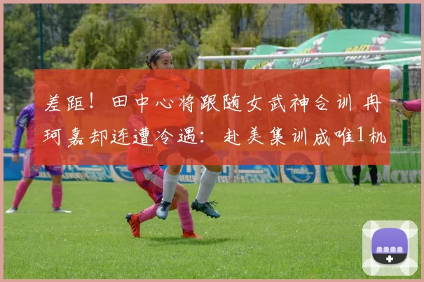 差距！田中心将跟随女武神合训 冉珂嘉却连遭冷遇：赴美集训成唯1机会