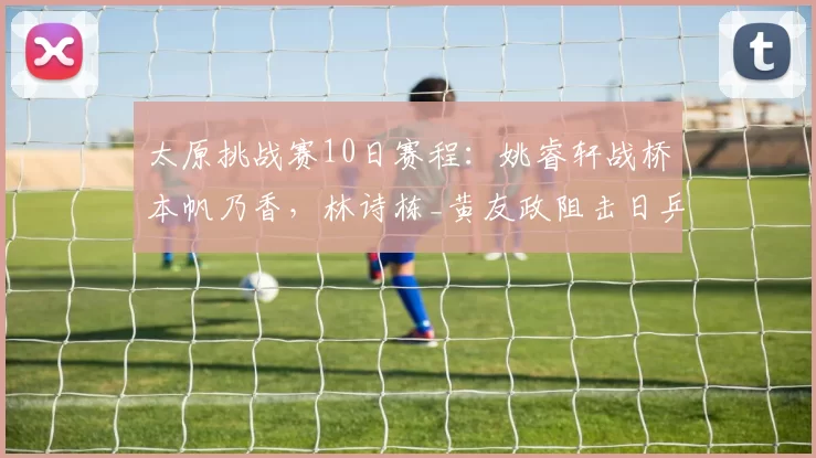 太原挑战赛10日赛程：姚睿轩战桥本帆乃香，林诗栋_黄友政阻击日乒，9场中日对决