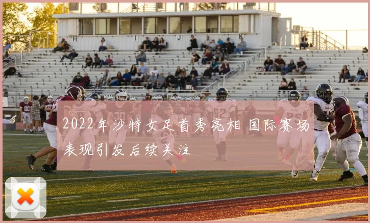 2022年沙特女足首秀亮相 国际赛场表现引发后续关注