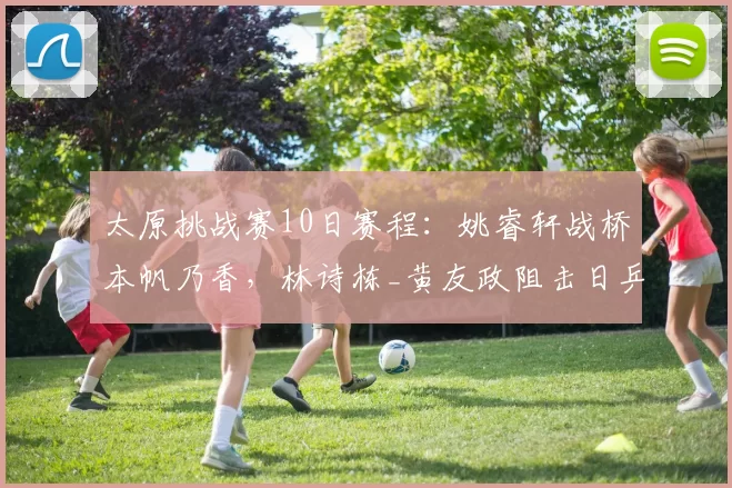 太原挑战赛10日赛程：姚睿轩战桥本帆乃香，林诗栋_黄友政阻击日乒，9场中日对决