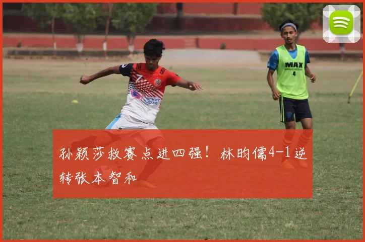 孙颖莎救赛点进四强!林昀儒4-1逆转张本智和