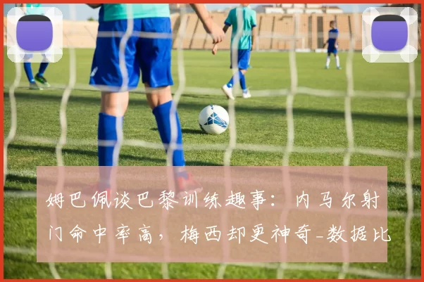 姆巴佩谈巴黎训练趣事:内马尔射门命中率高,梅西却更神奇_数据比对_守门员_队友