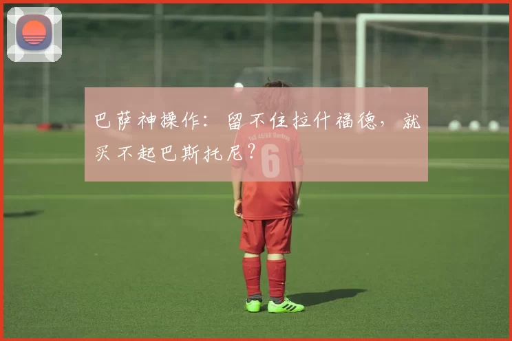 巴萨神操作:留不住拉什福德,就买不起巴斯托尼?