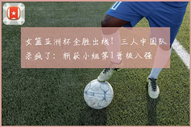 女篮亚洲杯全胜出线!三人中国队杀疯了:斩获小组第1晋级八强