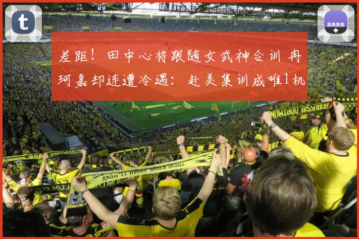 差距！田中心将跟随女武神合训 冉珂嘉却连遭冷遇：赴美集训成唯1机会