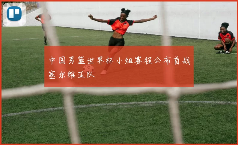 中国男篮世界杯小组赛程公布首战塞尔维亚队