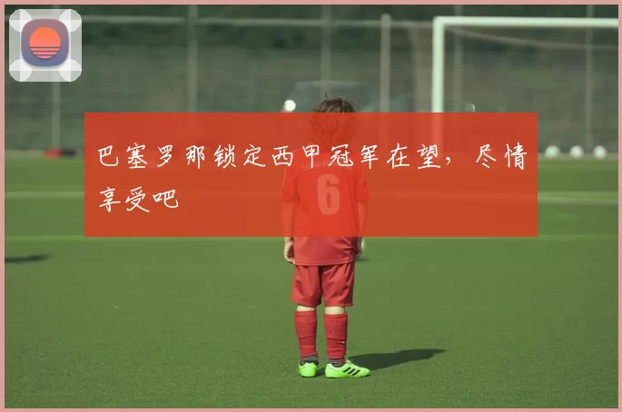 巴塞罗那锁定西甲冠军在望，尽情享受吧