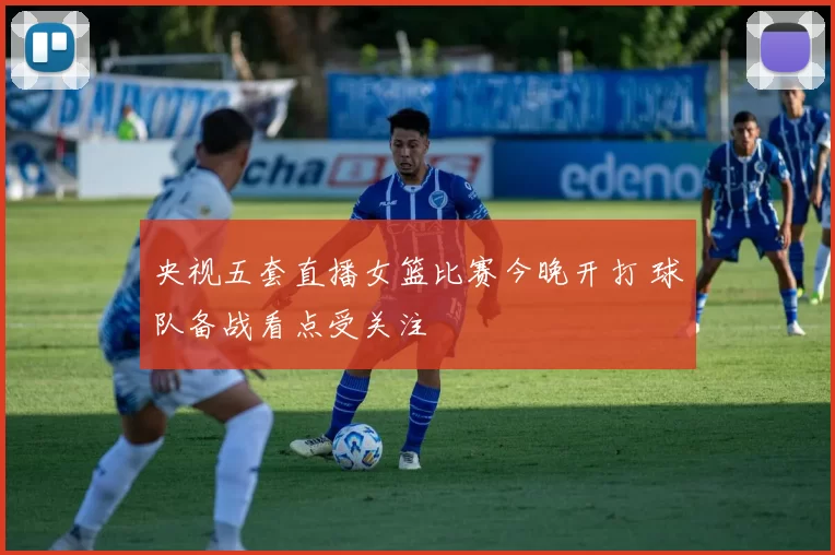 央视五套直播女篮比赛今晚开打 球队备战看点受关注