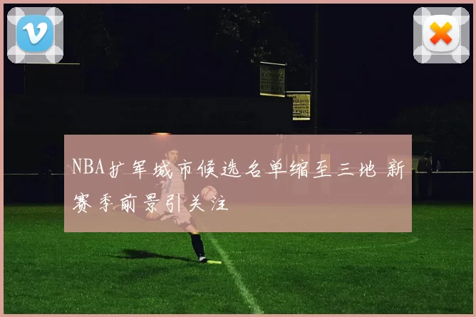NBA扩军城市候选名单缩至三地 新赛季前景引关注