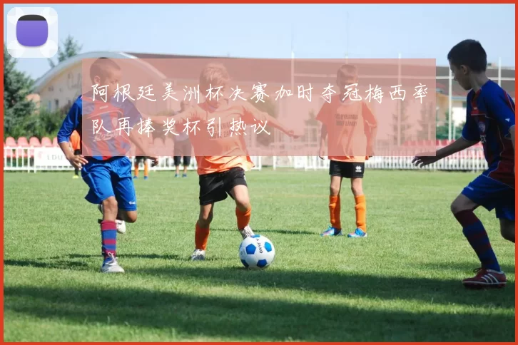 阿根廷美洲杯决赛加时夺冠梅西率队再捧奖杯引热议