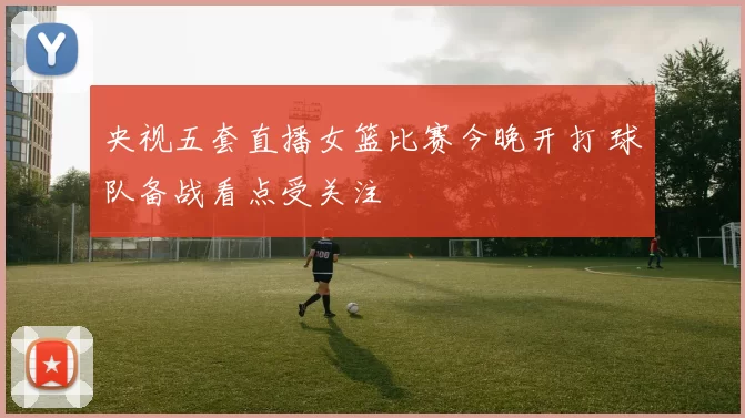 央视五套直播女篮比赛今晚开打 球队备战看点受关注