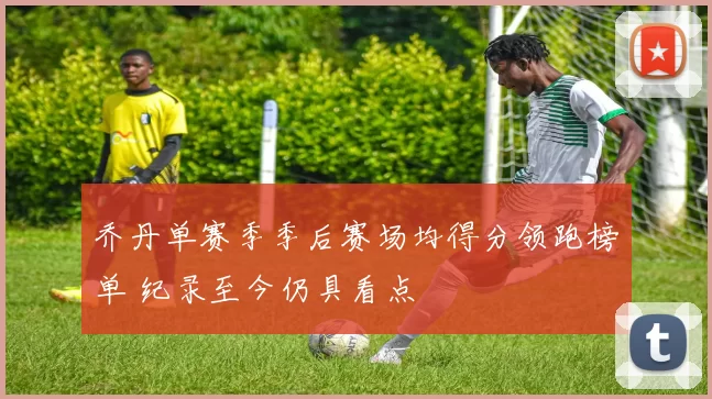 乔丹单赛季季后赛场均得分领跑榜单 纪录至今仍具看点