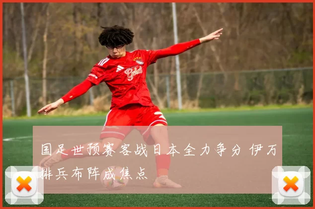 国足世预赛客战日本全力争分 伊万排兵布阵成焦点