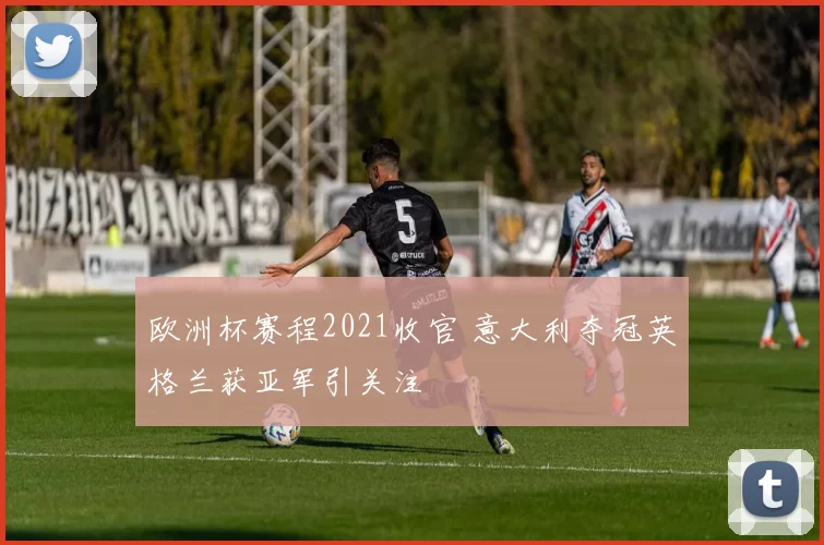 欧洲杯赛程2021收官 意大利夺冠英格兰获亚军引关注